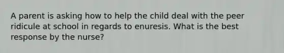 A parent is asking how to help the child deal with the peer ridicule at school in regards to enuresis. What is the best response by the nurse?