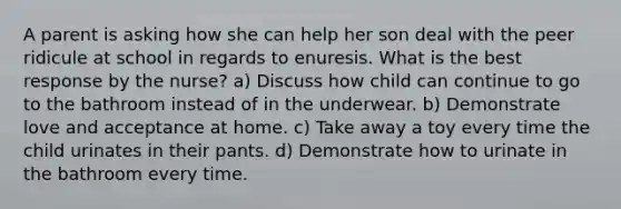 A parent is asking how she can help her son deal with the peer ridicule at school in regards to enuresis. What is the best response by the nurse? a) Discuss how child can continue to go to the bathroom instead of in the underwear. b) Demonstrate love and acceptance at home. c) Take away a toy every time the child urinates in their pants. d) Demonstrate how to urinate in the bathroom every time.