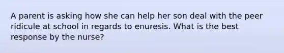 A parent is asking how she can help her son deal with the peer ridicule at school in regards to enuresis. What is the best response by the nurse?