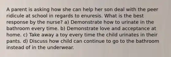 A parent is asking how she can help her son deal with the peer ridicule at school in regards to enuresis. What is the best response by the nurse? a) Demonstrate how to urinate in the bathroom every time. b) Demonstrate love and acceptance at home. c) Take away a toy every time the child urinates in their pants. d) Discuss how child can continue to go to the bathroom instead of in the underwear.