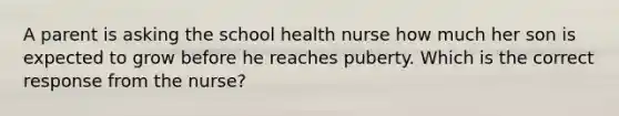 A parent is asking the school health nurse how much her son is expected to grow before he reaches puberty. Which is the correct response from the nurse?