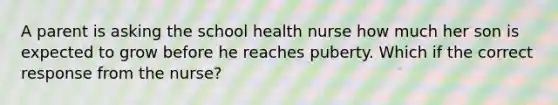 A parent is asking the school health nurse how much her son is expected to grow before he reaches puberty. Which if the correct response from the nurse?