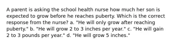 A parent is asking the school health nurse how much her son is expected to grow before he reaches puberty. Which is the correct response from the nurse? a. "He will only grow after reaching puberty." b. "He will grow 2 to 3 inches per year." c. "He will gain 2 to 3 pounds per year." d. "He will grow 5 inches."