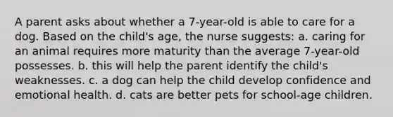 A parent asks about whether a 7-year-old is able to care for a dog. Based on the child's age, the nurse suggests: a. caring for an animal requires more maturity than the average 7-year-old possesses. b. this will help the parent identify the child's weaknesses. c. a dog can help the child develop confidence and emotional health. d. cats are better pets for school-age children.