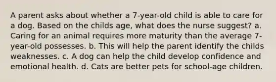 A parent asks about whether a 7-year-old child is able to care for a dog. Based on the childs age, what does the nurse suggest? a. Caring for an animal requires more maturity than the average 7-year-old possesses. b. This will help the parent identify the childs weaknesses. c. A dog can help the child develop confidence and emotional health. d. Cats are better pets for school-age children.