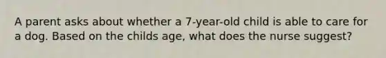 A parent asks about whether a 7-year-old child is able to care for a dog. Based on the childs age, what does the nurse suggest?