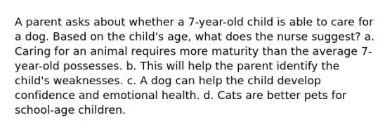 A parent asks about whether a 7-year-old child is able to care for a dog. Based on the child's age, what does the nurse suggest? a. Caring for an animal requires more maturity than the average 7-year-old possesses. b. This will help the parent identify the child's weaknesses. c. A dog can help the child develop confidence and emotional health. d. Cats are better pets for school-age children.