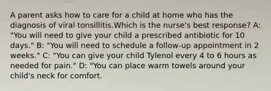 A parent asks how to care for a child at home who has the diagnosis of viral tonsillitis.Which is the nurse's best response? A: "You will need to give your child a prescribed antibiotic for 10 days." B: "You will need to schedule a follow-up appointment in 2 weeks." C: "You can give your child Tylenol every 4 to 6 hours as needed for pain." D: "You can place warm towels around your child's neck for comfort.