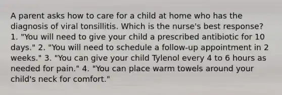 A parent asks how to care for a child at home who has the diagnosis of viral tonsillitis. Which is the nurse's best response? 1. "You will need to give your child a prescribed antibiotic for 10 days." 2. "You will need to schedule a follow-up appointment in 2 weeks." 3. "You can give your child Tylenol every 4 to 6 hours as needed for pain." 4. "You can place warm towels around your child's neck for comfort."