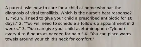 A parent asks how to care for a child at home who has the diagnosis of viral tonsillitis. Which is the nurse's best response? 1. "You will need to give your child a prescribed antibiotic for 10 days." 2. "You will need to schedule a follow-up appointment in 2 weeks." 3. "You can give your child acetaminophen (Tylenol) every 4 to 6 hours as needed for pain." 4. "You can place warm towels around your child's neck for comfort."