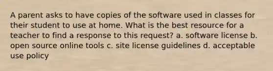 A parent asks to have copies of the software used in classes for their student to use at home. What is the best resource for a teacher to find a response to this request? a. software license b. open source online tools c. site license guidelines d. acceptable use policy