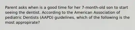 Parent asks when is a good time for her 7-month-old son to start seeing the dentist. According to the American Association of pediatric Dentists (AAPD) guidelines, which of the following is the most appropirate?