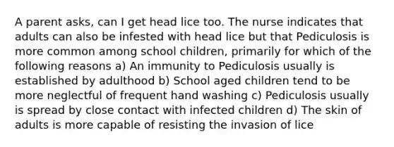 A parent asks, can I get head lice too. The nurse indicates that adults can also be infested with head lice but that Pediculosis is more common among school children, primarily for which of the following reasons a) An immunity to Pediculosis usually is established by adulthood b) School aged children tend to be more neglectful of frequent hand washing c) Pediculosis usually is spread by close contact with infected children d) The skin of adults is more capable of resisting the invasion of lice