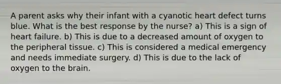 A parent asks why their infant with a cyanotic heart defect turns blue. What is the best response by the nurse? a) This is a sign of heart failure. b) This is due to a decreased amount of oxygen to the peripheral tissue. c) This is considered a medical emergency and needs immediate surgery. d) This is due to the lack of oxygen to the brain.