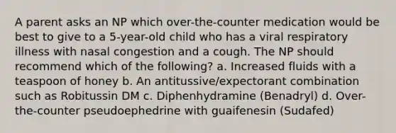 A parent asks an NP which over-the-counter medication would be best to give to a 5-year-old child who has a viral respiratory illness with nasal congestion and a cough. The NP should recommend which of the following? a. Increased fluids with a teaspoon of honey b. An antitussive/expectorant combination such as Robitussin DM c. Diphenhydramine (Benadryl) d. Over-the-counter pseudoephedrine with guaifenesin (Sudafed)