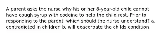 A parent asks the nurse why his or her 8-year-old child cannot have cough syrup with codeine to help the child rest. Prior to responding to the parent, which should the nurse understand? a. contradicted in children b. will exacerbate the childs condition