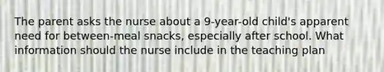 The parent asks the nurse about a 9-year-old child's apparent need for between-meal snacks, especially after school. What information should the nurse include in the teaching plan