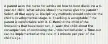 A parent asks the nurse for advice on how to best discipline a 4-year-old child. What advice should the nurse give the parent? Select all that apply. a. Disciplinary methods should consider the child's developmental stage. b. Spanking is acceptable if the parent is comfortable with it. C. Remind the child of the limitations that have been set. d. Warn the child about the consequences of continuing the undesired behavior. e.Time-out can be implemented at the rate of 1 minute per year of the child's age.