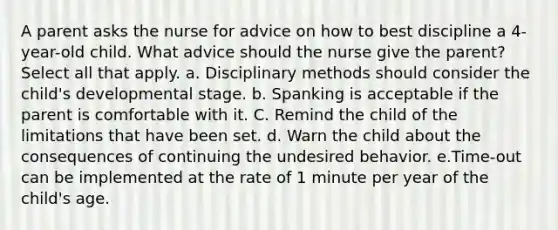 A parent asks the nurse for advice on how to best discipline a 4-year-old child. What advice should the nurse give the parent? Select all that apply. a. Disciplinary methods should consider the child's developmental stage. b. Spanking is acceptable if the parent is comfortable with it. C. Remind the child of the limitations that have been set. d. Warn the child about the consequences of continuing the undesired behavior. e.Time-out can be implemented at the rate of 1 minute per year of the child's age.