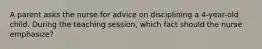 A parent asks the nurse for advice on disciplining a 4-year-old child. During the teaching session, which fact should the nurse emphasize?