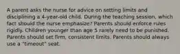 A parent asks the nurse for advice on setting limits and disciplining a 4-year-old child. During the teaching session, which fact should the nurse emphasize? Parents should enforce rules rigidly. Children younger than age 5 rarely need to be punished. Parents should set firm, consistent limits. Parents should always use a "timeout" seat.