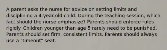 A parent asks the nurse for advice on setting limits and disciplining a 4-year-old child. During the teaching session, which fact should the nurse emphasize? Parents should enforce rules rigidly. Children younger than age 5 rarely need to be punished. Parents should set firm, consistent limits. Parents should always use a "timeout" seat.