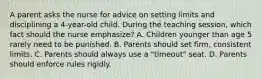 A parent asks the nurse for advice on setting limits and disciplining a 4-year-old child. During the teaching session, which fact should the nurse emphasize? A. Children younger than age 5 rarely need to be punished. B. Parents should set firm, consistent limits. C. Parents should always use a "timeout" seat. D. Parents should enforce rules rigidly.