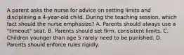 A parent asks the nurse for advice on setting limits and disciplining a 4-year-old child. During the teaching session, which fact should the nurse emphasize? A. Parents should always use a "timeout" seat. B. Parents should set firm, consistent limits. C. Children younger than age 5 rarely need to be punished. D. Parents should enforce rules rigidly.