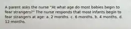 A parent asks the nurse "At what age do most babies begin to fear strangers?" The nurse responds that most infants begin to fear strangers at age: a. 2 months. c. 6 months. b. 4 months. d. 12 months.