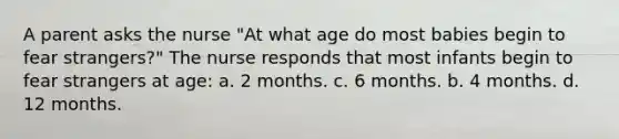 A parent asks the nurse "At what age do most babies begin to fear strangers?" The nurse responds that most infants begin to fear strangers at age: a. 2 months. c. 6 months. b. 4 months. d. 12 months.