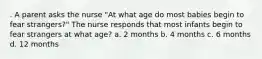 . A parent asks the nurse "At what age do most babies begin to fear strangers?" The nurse responds that most infants begin to fear strangers at what age? a. 2 months b. 4 months c. 6 months d. 12 months