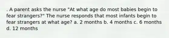 . A parent asks the nurse "At what age do most babies begin to fear strangers?" The nurse responds that most infants begin to fear strangers at what age? a. 2 months b. 4 months c. 6 months d. 12 months