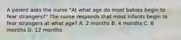 A parent asks the nurse "At what age do most babies begin to fear strangers?" The nurse responds that most infants begin to fear strangers at what age? A. 2 months B. 4 months C. 6 months D. 12 months