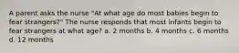 A parent asks the nurse "At what age do most babies begin to fear strangers?" The nurse responds that most infants begin to fear strangers at what age? a. 2 months b. 4 months c. 6 months d. 12 months