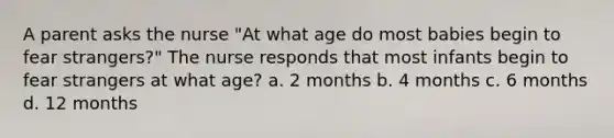 A parent asks the nurse "At what age do most babies begin to fear strangers?" The nurse responds that most infants begin to fear strangers at what age? a. 2 months b. 4 months c. 6 months d. 12 months