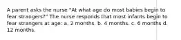 A parent asks the nurse "At what age do most babies begin to fear strangers?" The nurse responds that most infants begin to fear strangers at age: a. 2 months. b. 4 months. c. 6 months d. 12 months.