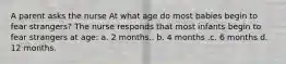 A parent asks the nurse At what age do most babies begin to fear strangers? The nurse responds that most infants begin to fear strangers at age: a. 2 months.. b. 4 months .c. 6 months d. 12 months.