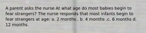 A parent asks the nurse At what age do most babies begin to fear strangers? The nurse responds that most infants begin to fear strangers at age: a. 2 months.. b. 4 months .c. 6 months d. 12 months.