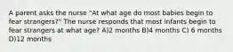 A parent asks the nurse "At what age do most babies begin to fear strangers?" The nurse responds that most infants begin to fear strangers at what age? A)2 months B)4 months C) 6 months D)12 months