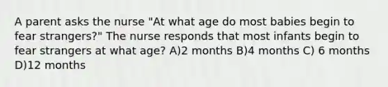 A parent asks the nurse "At what age do most babies begin to fear strangers?" The nurse responds that most infants begin to fear strangers at what age? A)2 months B)4 months C) 6 months D)12 months