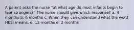 A parent asks the nurse "at what age do most infants begin to fear strangers?" The nurse should give which response? a. 4 months b. 6 months c. When they can understand what the word HESI means. d. 12 months e. 2 months