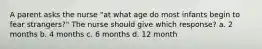 A parent asks the nurse "at what age do most infants begin to fear strangers?" The nurse should give which response? a. 2 months b. 4 months c. 6 months d. 12 month