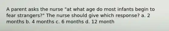 A parent asks the nurse "at what age do most infants begin to fear strangers?" The nurse should give which response? a. 2 months b. 4 months c. 6 months d. 12 month