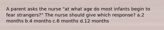 A parent asks the nurse "at what age do most infants begin to fear strangers?" The nurse should give which response? a.2 months b.4 months c.6 months d.12 months