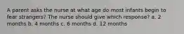 A parent asks the nurse at what age do most infants begin to fear strangers? The nurse should give which response? a. 2 months b. 4 months c. 6 months d. 12 months