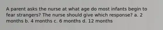 A parent asks the nurse at what age do most infants begin to fear strangers? The nurse should give which response? a. 2 months b. 4 months c. 6 months d. 12 months