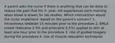 A parent asks the nurse if there is anything that can be done to reduce the pain that his 3- year- old experiences each morning when blood is drawn for lab studies. Which intervention would the nurse implement- based on the parent's concern? 1. Intravenous sedation 15 minutes prior to the procedure 2. EMLA cream (lidocaine 2.5% and prilocaine 2.5%) applied to skin at least one hour prior to the procedure 3. Use of guided imagery during the procedure 4. Use of muscle-relaxation techniques