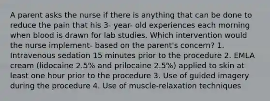 A parent asks the nurse if there is anything that can be done to reduce the pain that his 3- year- old experiences each morning when blood is drawn for lab studies. Which intervention would the nurse implement- based on the parent's concern? 1. Intravenous sedation 15 minutes prior to the procedure 2. EMLA cream (lidocaine 2.5% and prilocaine 2.5%) applied to skin at least one hour prior to the procedure 3. Use of guided imagery during the procedure 4. Use of muscle-relaxation techniques