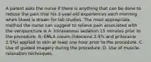 A parent asks the nurse if there is anything that can be done to reduce the pain that his 3-year-old experiences each morning when blood is drawn for lab studies. The most appropriate method the nurse can suggest to relieve pain associated with the venipuncture is A. Intravenous sedation 15 minutes prior to the procedure. B. EMLA cream (lidocaine 2.5% and prilocaine 2.5%) applied to skin at least one hour prior to the procedure. C. Use of guided imagery during the procedure. D. Use of muscle-relaxation techniques.