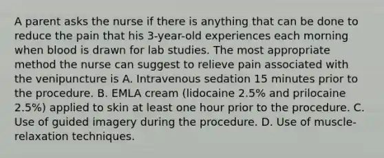 A parent asks the nurse if there is anything that can be done to reduce the pain that his 3-year-old experiences each morning when blood is drawn for lab studies. The most appropriate method the nurse can suggest to relieve pain associated with the venipuncture is A. Intravenous sedation 15 minutes prior to the procedure. B. EMLA cream (lidocaine 2.5% and prilocaine 2.5%) applied to skin at least one hour prior to the procedure. C. Use of guided imagery during the procedure. D. Use of muscle-relaxation techniques.